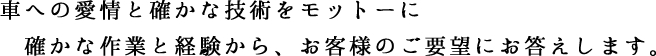 車への愛情と確かな技術をモットーに確かな作業と経験から、お客様のご要望にお答えします。